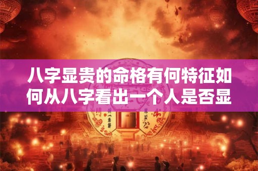 八字显贵的命格有何特征如何从八字看出一个人是否显贵 八字显贵的命格有何特征如何从八字看出一个人是否显贵