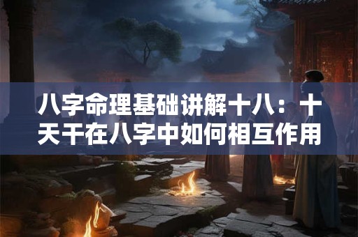八字命理基础讲解十八：十天干在八字中如何相互作用