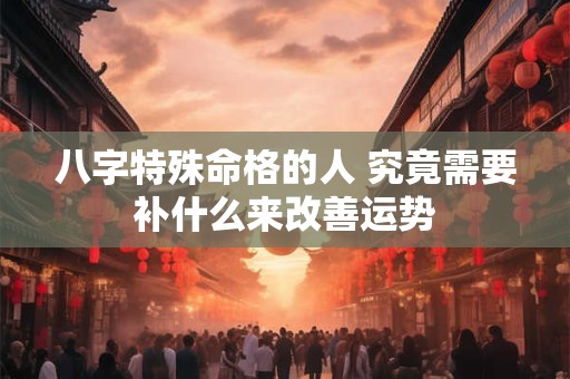 八字特殊命格的人 究竟需要补什么来改善运势