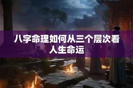 八字命理如何从三个层次看人生命运