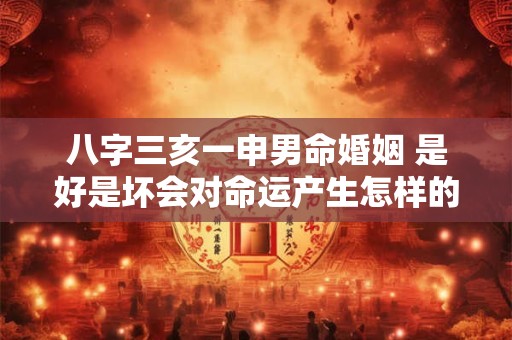 八字三亥一申男命婚姻 是好是坏会对命运产生怎样的影响