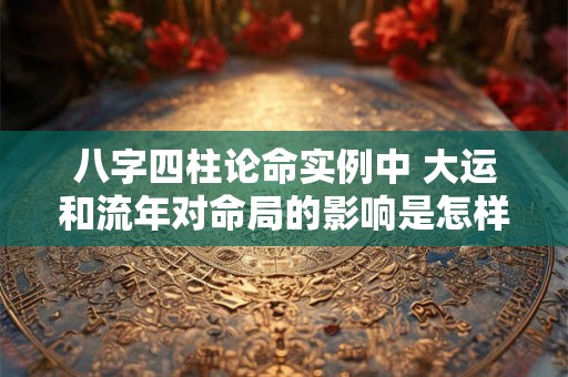 八字四柱论命实例中 大运和流年对命局的影响是怎样的