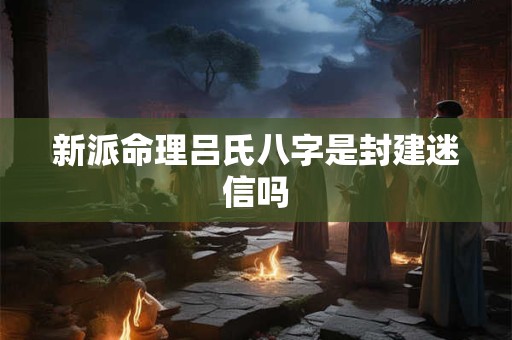 新派命理吕氏八字是封建迷信吗