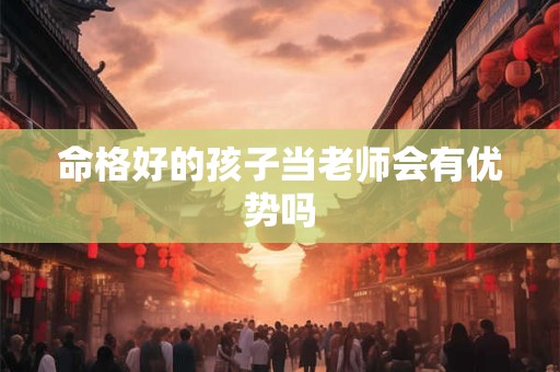 命格好的孩子当老师会有优势吗