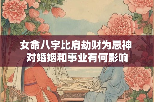 女命八字比肩劫财为忌神 对婚姻和事业有何影响 女命八字比肩劫财为忌神 对婚姻和事业有何影响
