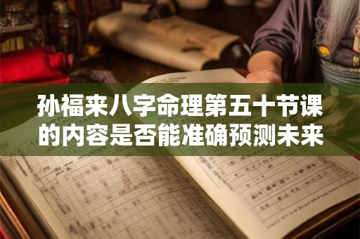 孙福来八字命理第五十节课的内容是否能准确预测未来