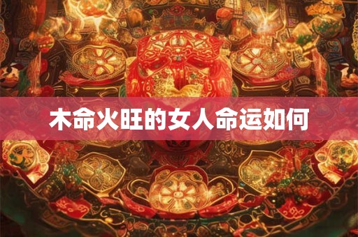 木命火旺的女人命运如何 木命火旺的女人命运如何