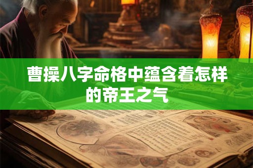 曹操八字命格中蕴含着怎样的帝王之气