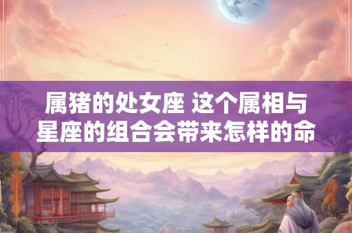 属猪的处女座 这个属相与星座的组合会带来怎样的命格特质呢
