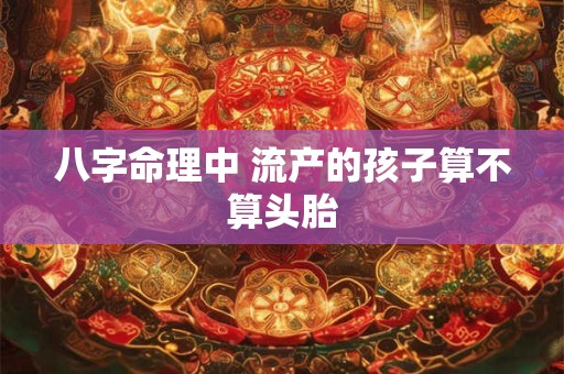 八字命理中 流产的孩子算不算头胎