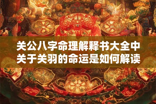关公八字命理解释书大全中关于关羽的命运是如何解读的