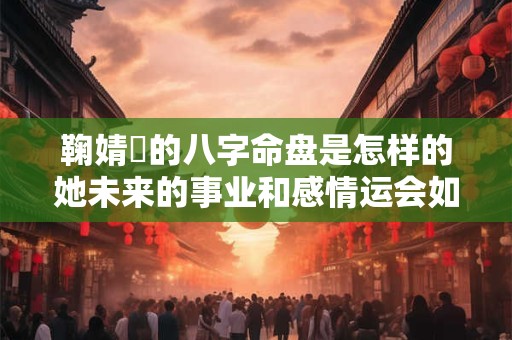 鞠婧祎的八字命盘是怎样的她未来的事业和感情运会如何