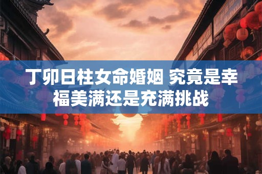 丁卯日柱女命婚姻 究竟是幸福美满还是充满挑战