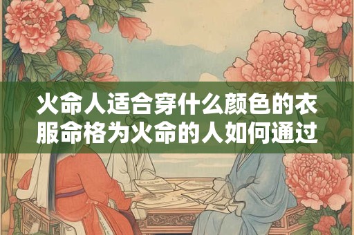 火命人适合穿什么颜色的衣服命格为火命的人如何通过服装搭配提升运势