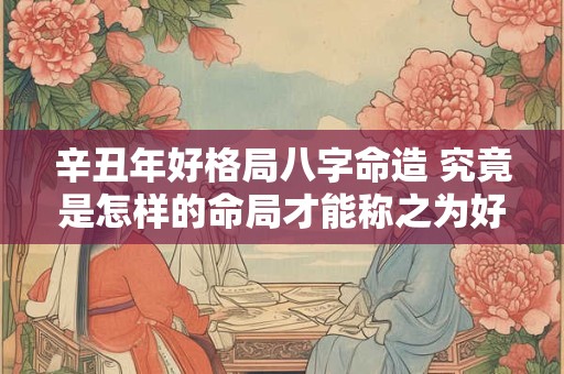 辛丑年好格局八字命造 究竟是怎样的命局才能称之为好