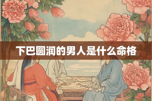 下巴圆润的男人是什么命格 下巴圆润的男人是什么命格