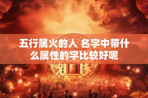 五行属火的人 名字中带什么属性的字比较好呢