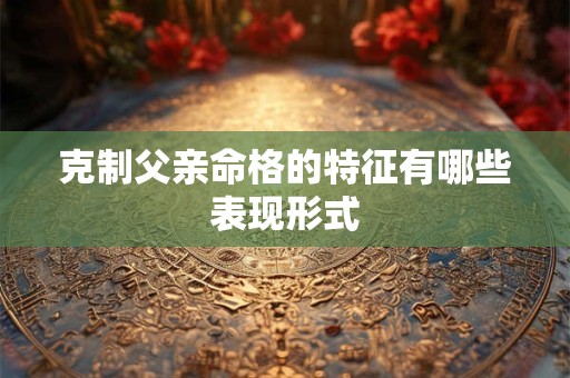 克制父亲命格的特征有哪些表现形式