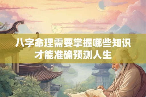八字命理需要掌握哪些知识才能准确预测人生