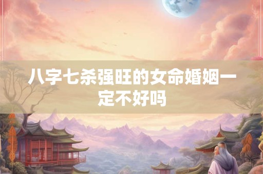 八字七杀强旺的女命婚姻一定不好吗