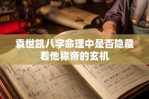 袁世凯八字命理中是否隐藏着他称帝的玄机