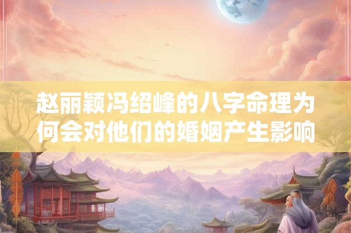 赵丽颖冯绍峰的八字命理为何会对他们的婚姻产生影响