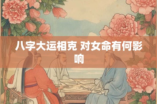 八字大运相克 对女命有何影响 八字大运相克 对女命有何影响