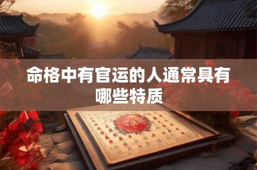 命格中有官运的人通常具有哪些特质 命格中有官运的人通常具有哪些特质