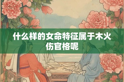 什么样的女命特征属于木火伤官格呢