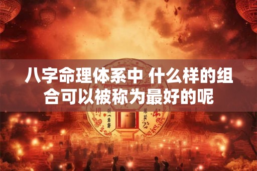 八字命理体系中 什么样的组合可以被称为最好的呢