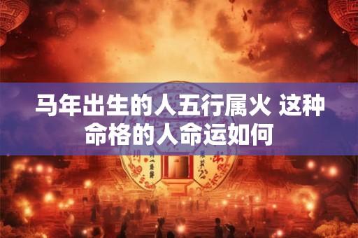 马年出生的人五行属火 这种命格的人命运如何
