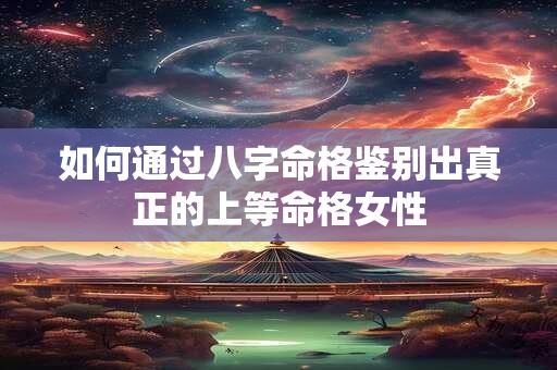 如何通过八字命格鉴别出真正的上等命格女性