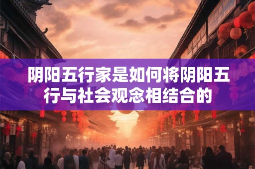 阴阳五行家是如何将阴阳五行与社会观念相结合的