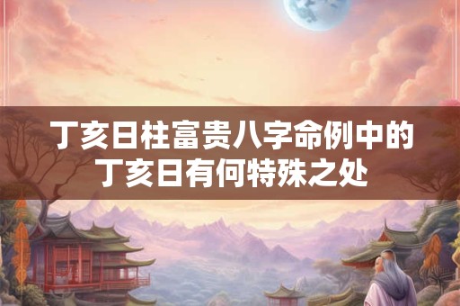 丁亥日柱富贵八字命例中的丁亥日有何特殊之处