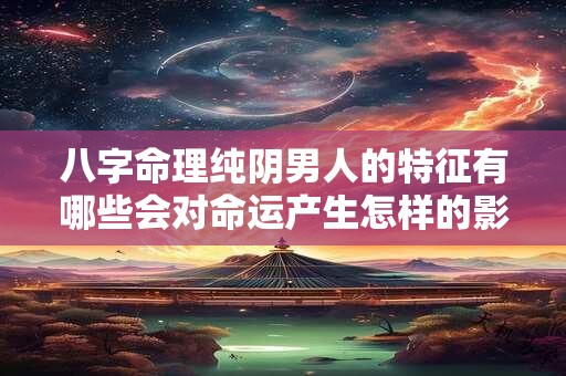 八字命理纯阴男人的特征有哪些会对命运产生怎样的影响