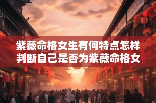 紫薇命格女生有何特点怎样判断自己是否为紫薇命格女生