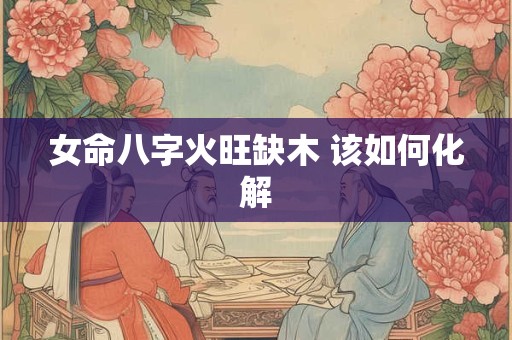 女命八字火旺缺木 该如何化解 女命八字火旺缺木 该如何化解
