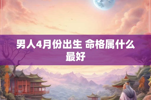 男人4月份出生 命格属什么最好 男人4月份出生 命格属什么最好