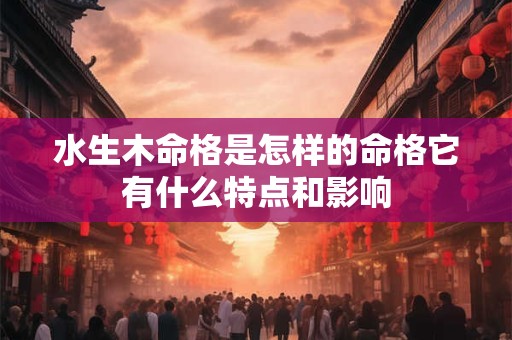 水生木命格是怎样的命格它有什么特点和影响 水生木命格是怎样的命格它有什么特点和影响