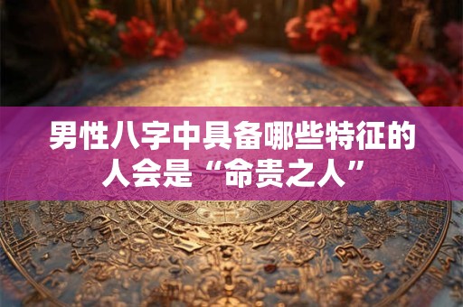 男性八字中具备哪些特征的人会是“命贵之人”