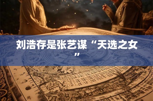 刘浩存是张艺谋“天选之女”
