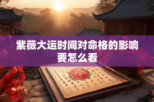 紫薇大运时间对命格的影响要怎么看