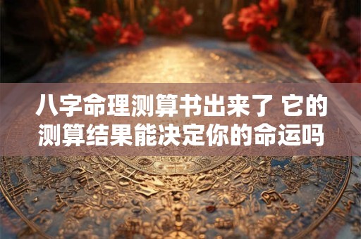 八字命理测算书出来了 它的测算结果能决定你的命运吗