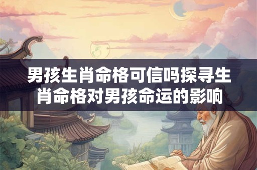 男孩生肖命格可信吗探寻生肖命格对男孩命运的影响