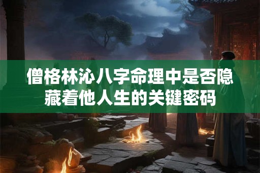 僧格林沁八字命理中是否隐藏着他人生的关键密码