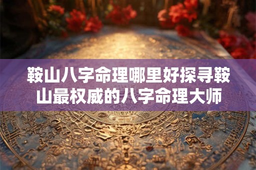 鞍山八字命理哪里好探寻鞍山最权威的八字命理大师