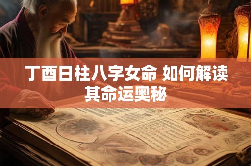 丁酉日柱八字女命 如何解读其命运奥秘 丁酉日柱八字女命 如何解读其命运奥秘