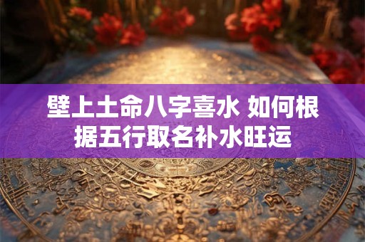 壁上土命八字喜水 如何根据五行取名补水旺运