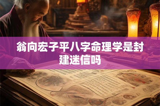 翁向宏子平八字命理学是封建迷信吗