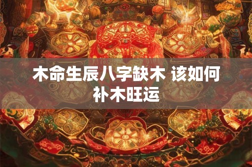 木命生辰八字缺木 该如何补木旺运